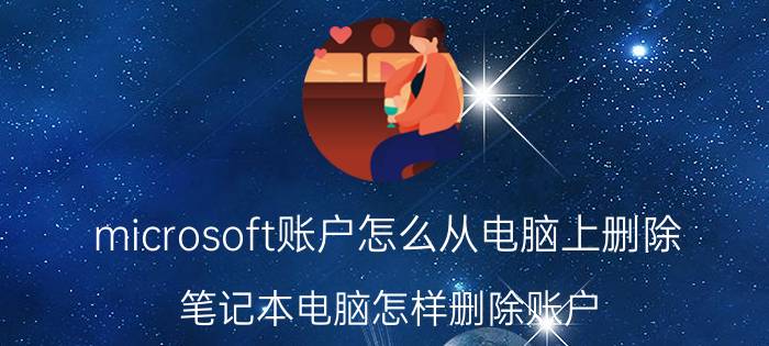 microsoft账户怎么从电脑上删除 笔记本电脑怎样删除账户？